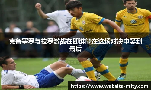 克鲁塞罗与拉罗激战在即谁能在这场对决中笑到最后